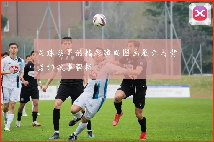 足球明星的精彩瞬间图画展示与背后的故事解析