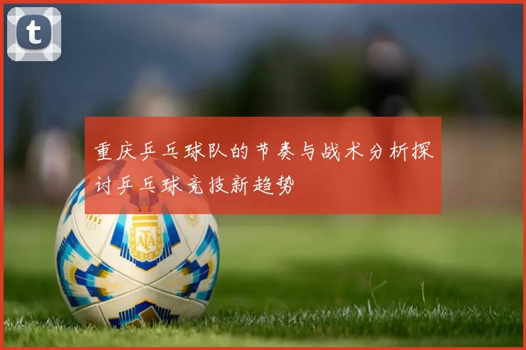 重庆乒乓球队的节奏与战术分析探讨乒乓球竞技新趋势