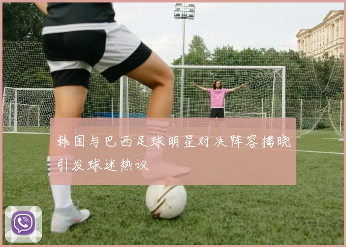 韩国与巴西足球明星对决阵容揭晓引发球迷热议