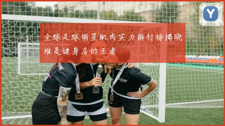 全球足球明星肌肉实力排行榜揭晓谁是健身房的王者