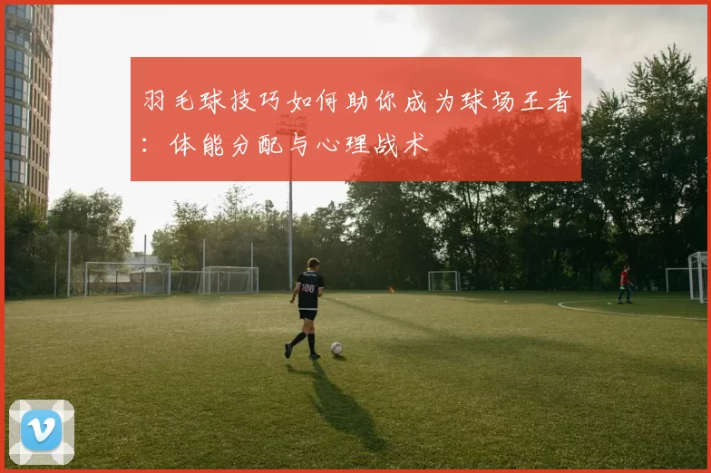 羽毛球技巧如何助你成为球场王者：体能分配与心理战术