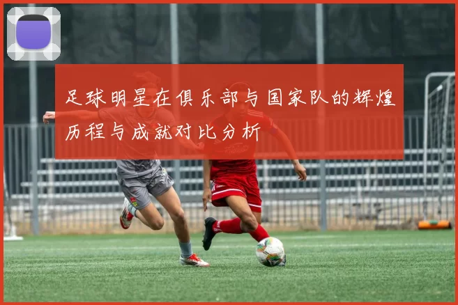 足球明星在俱乐部与国家队的辉煌历程与成就对比分析