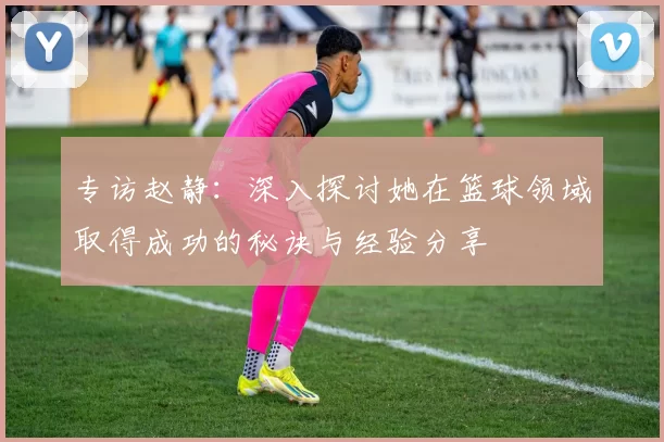 专访赵静：深入探讨她在篮球领域取得成功的秘诀与经验分享