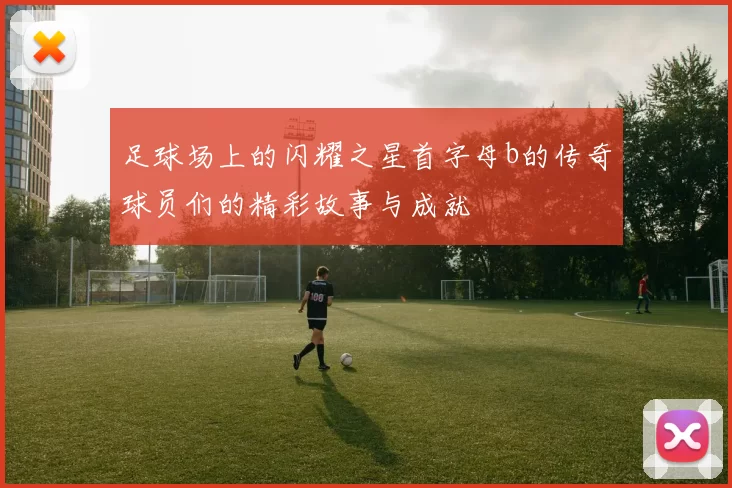 足球场上的闪耀之星首字母b的传奇球员们的精彩故事与成就