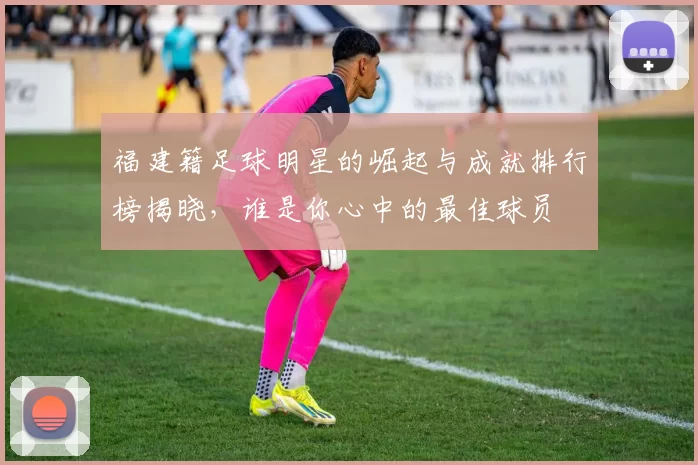 福建籍足球明星的崛起与成就排行榜揭晓，谁是你心中的最佳球员