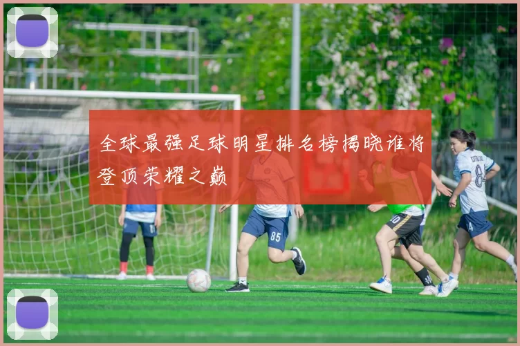 全球最强足球明星排名榜揭晓谁将登顶荣耀之巅