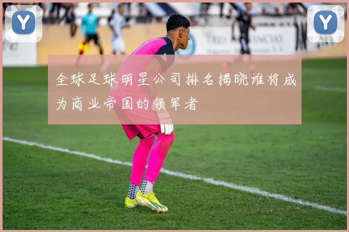 全球足球明星公司排名揭晓谁将成为商业帝国的领军者