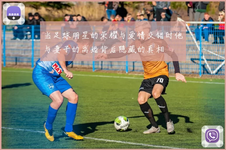 当足球明星的荣耀与爱情交错时他与妻子的离婚背后隐藏的真相