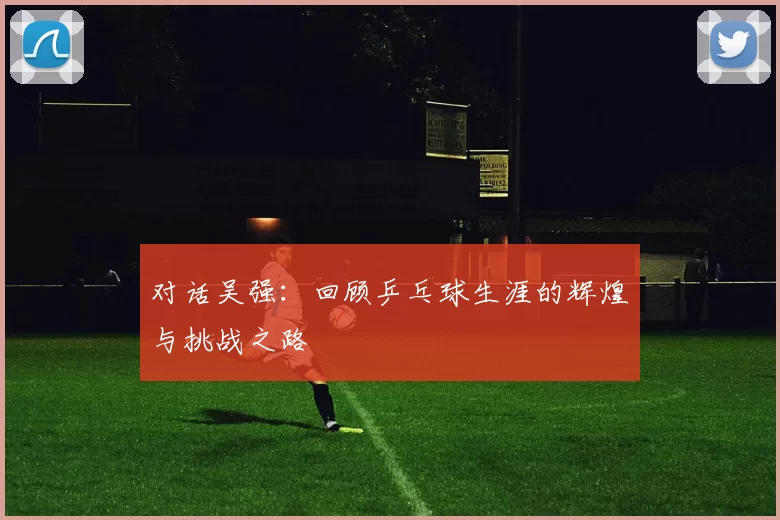 对话吴强：回顾乒乓球生涯的辉煌与挑战之路