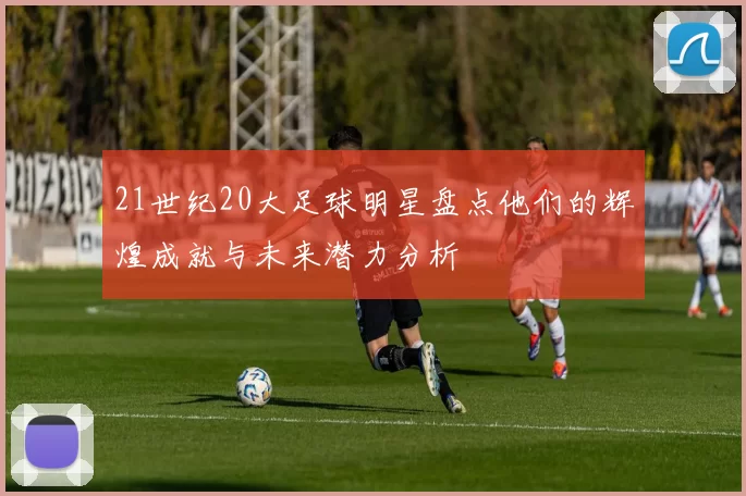 21世纪20大足球明星盘点他们的辉煌成就与未来潜力分析