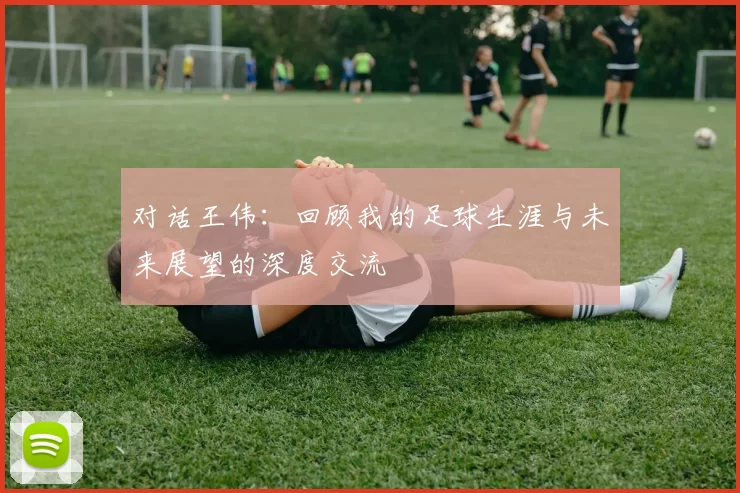 对话王伟：回顾我的足球生涯与未来展望的深度交流