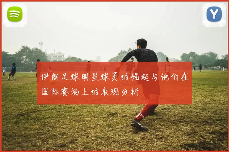 伊朗足球明星球员的崛起与他们在国际赛场上的表现分析