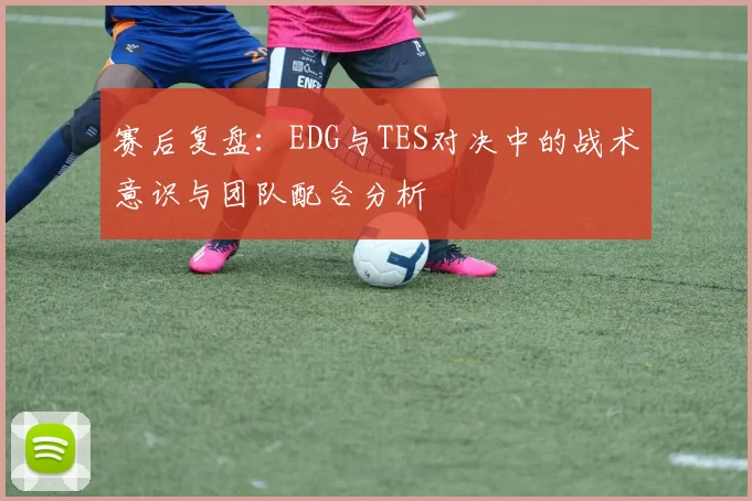 赛后复盘：EDG与TES对决中的战术意识与团队配合分析
