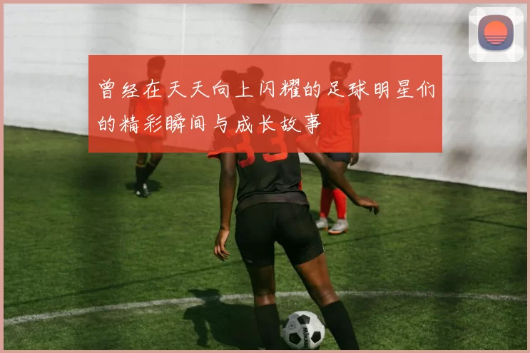 曾经在天天向上闪耀的足球明星们的精彩瞬间与成长故事