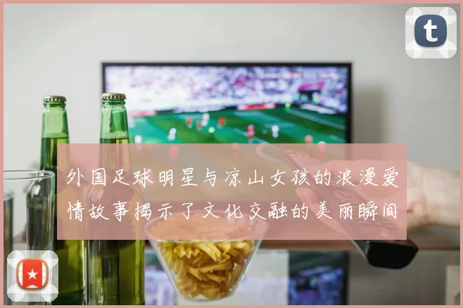 外国足球明星与凉山女孩的浪漫爱情故事揭示了文化交融的美丽瞬间