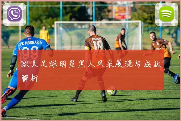 欧美足球明星黑人风采展现与成就解析