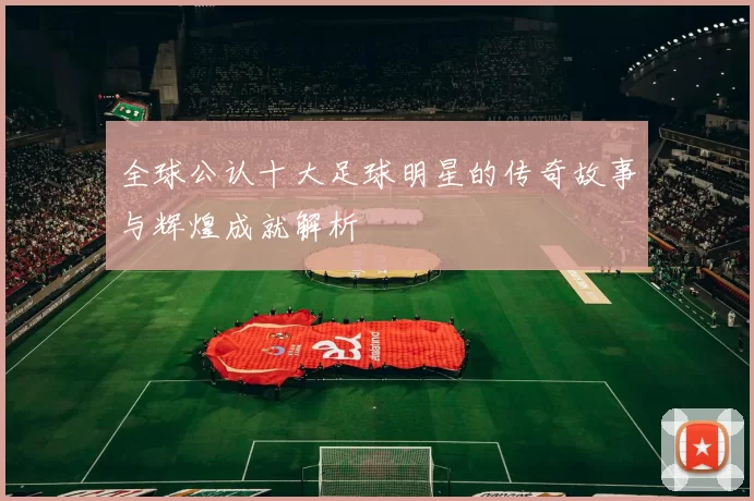 全球公认十大足球明星的传奇故事与辉煌成就解析