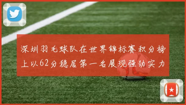 深圳羽毛球队在世界锦标赛积分榜上以62分稳居第一名展现强劲实力