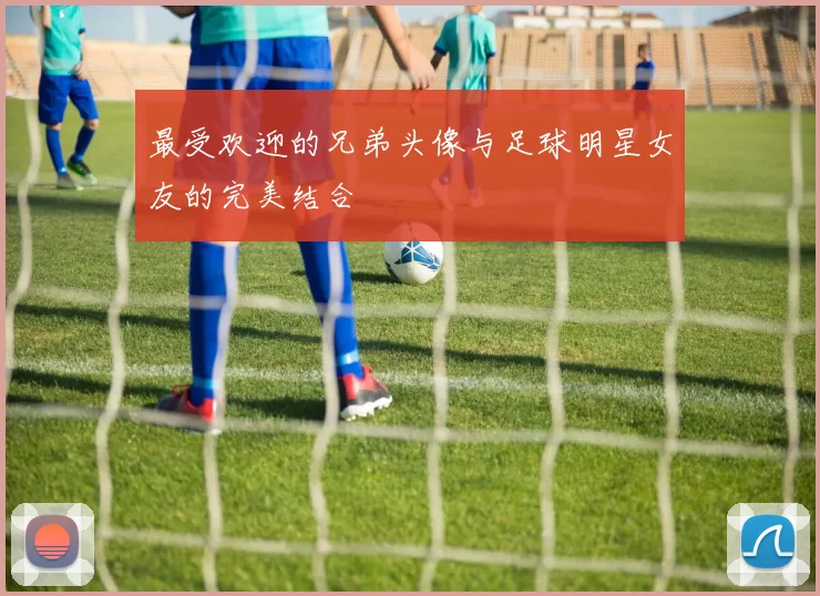 最受欢迎的兄弟头像与足球明星女友的完美结合