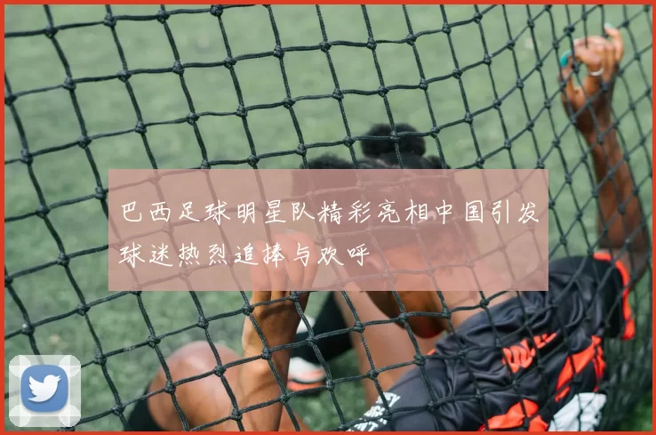 巴西足球明星队精彩亮相中国引发球迷热烈追捧与欢呼