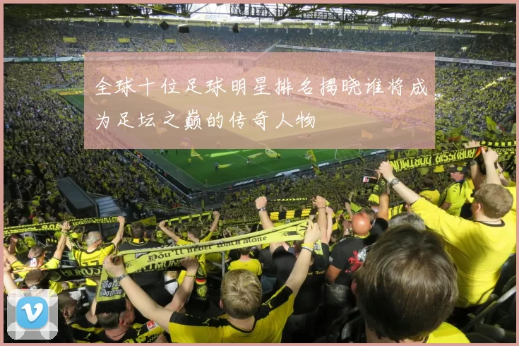 全球十位足球明星排名揭晓谁将成为足坛之巅的传奇人物