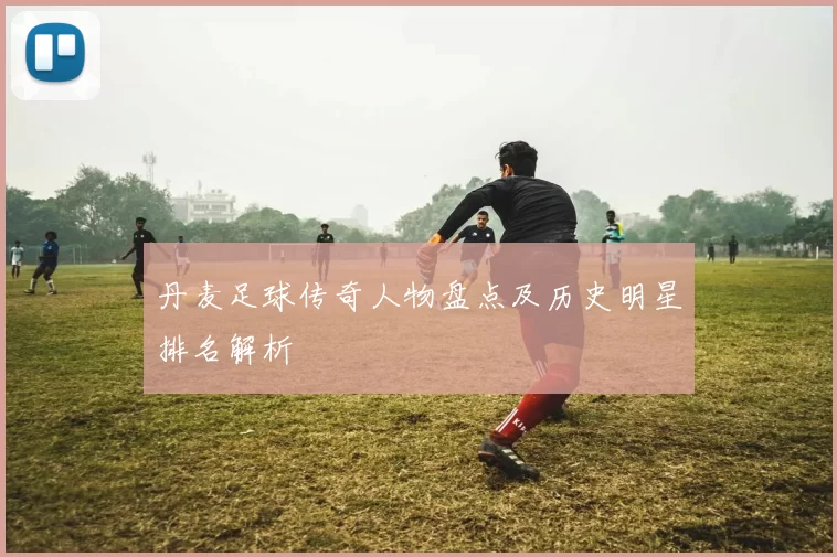 丹麦足球传奇人物盘点及历史明星排名解析
