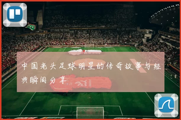 中国老头足球明星的传奇故事与经典瞬间分享