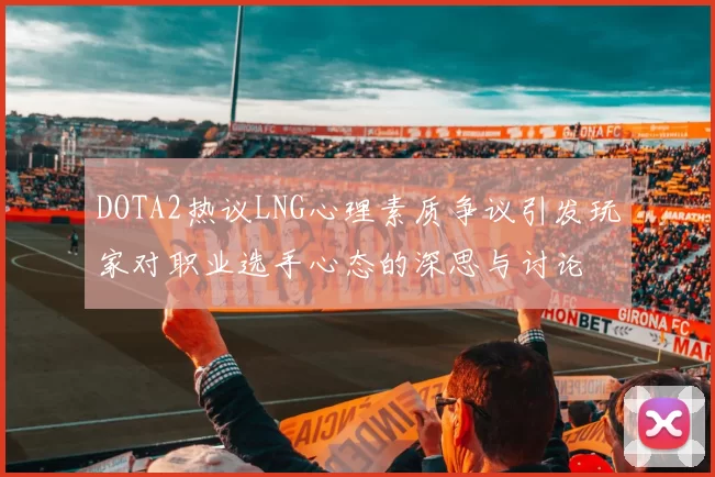 DOTA2热议LNG心理素质争议引发玩家对职业选手心态的深思与讨论