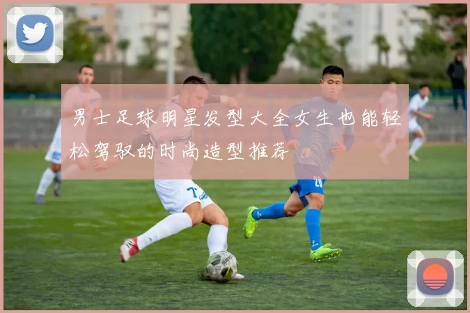 男士足球明星发型大全女生也能轻松驾驭的时尚造型推荐