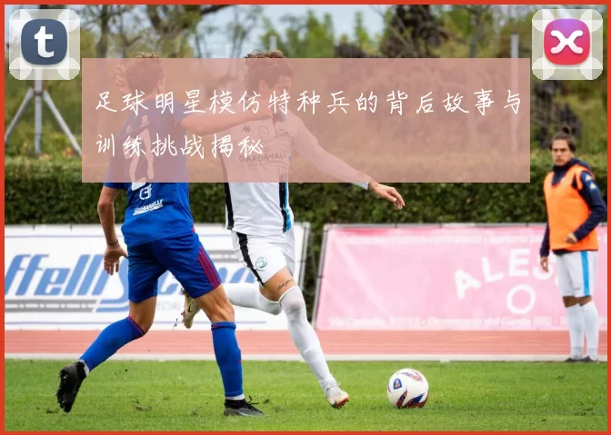 足球明星模仿特种兵的背后故事与训练挑战揭秘