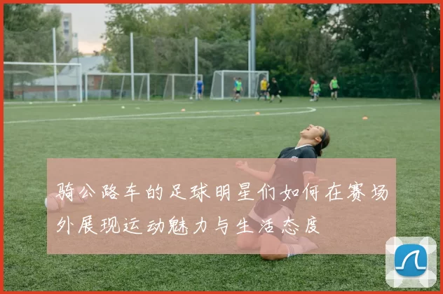 骑公路车的足球明星们如何在赛场外展现运动魅力与生活态度