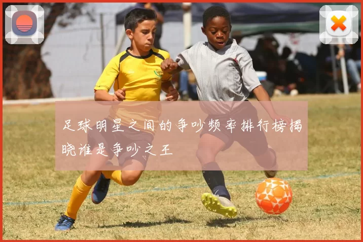 足球明星之间的争吵频率排行榜揭晓谁是争吵之王