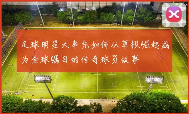 足球明星大奉先如何从草根崛起成为全球瞩目的传奇球员故事