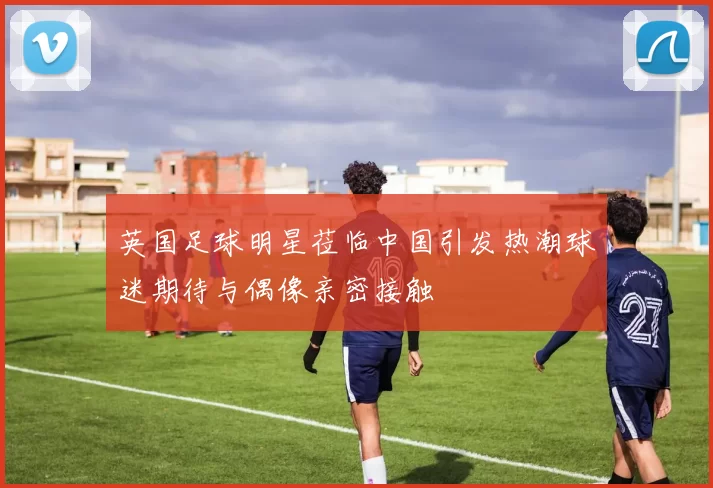 英国足球明星莅临中国引发热潮球迷期待与偶像亲密接触