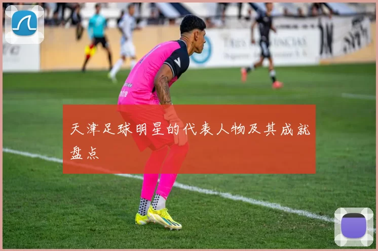 天津足球明星的代表人物及其成就盘点