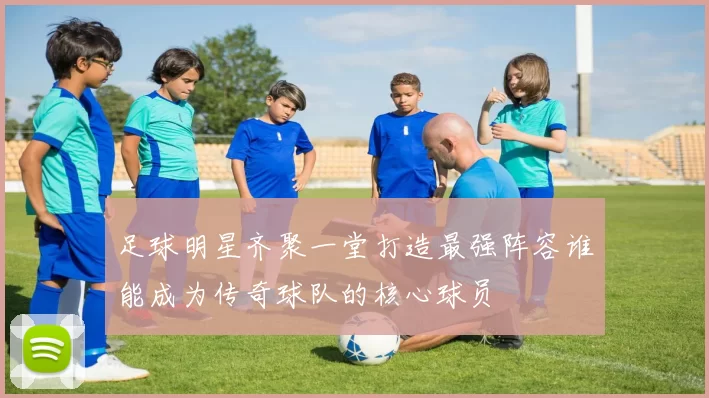足球明星齐聚一堂打造最强阵容谁能成为传奇球队的核心球员