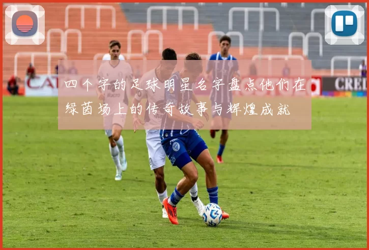 四个字的足球明星名字盘点他们在绿茵场上的传奇故事与辉煌成就