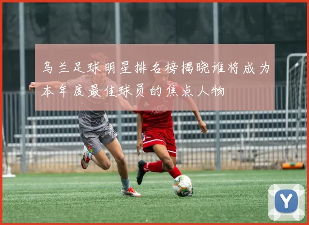 乌兰足球明星排名榜揭晓谁将成为本年度最佳球员的焦点人物