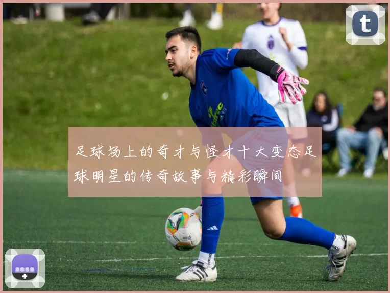 足球场上的奇才与怪才十大变态足球明星的传奇故事与精彩瞬间