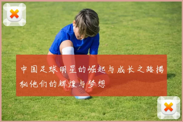 中国足球明星的崛起与成长之路揭秘他们的辉煌与梦想