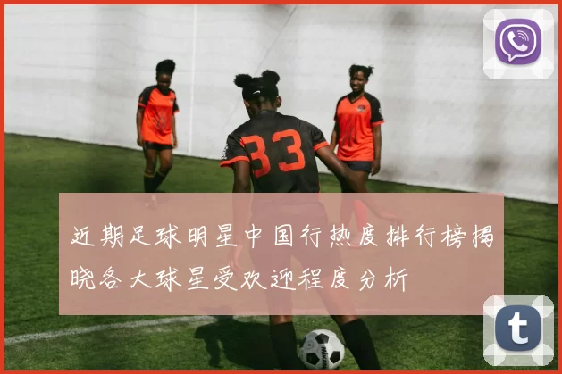 近期足球明星中国行热度排行榜揭晓各大球星受欢迎程度分析