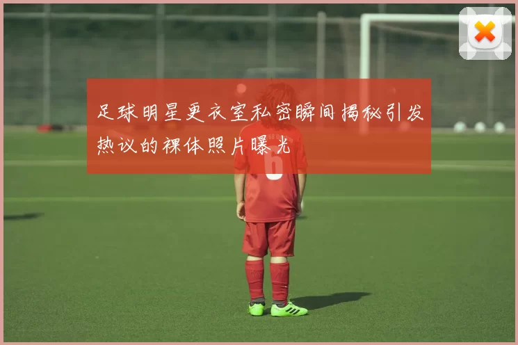足球明星更衣室私密瞬间揭秘引发热议的裸体照片曝光