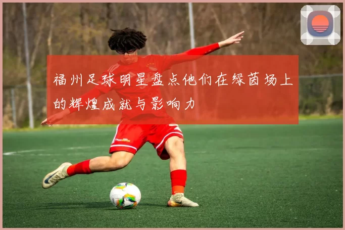 福州足球明星盘点他们在绿茵场上的辉煌成就与影响力