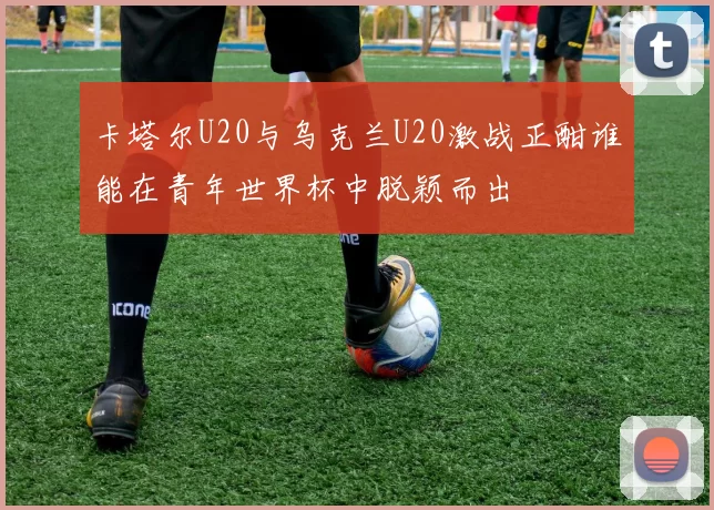 卡塔尔U20与乌克兰U20激战正酣谁能在青年世界杯中脱颖而出