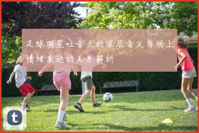 足球明星吐舌头的深层含义与场上情绪表达的关系解析