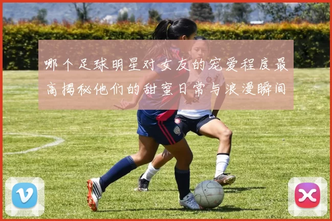 哪个足球明星对女友的宠爱程度最高揭秘他们的甜蜜日常与浪漫瞬间