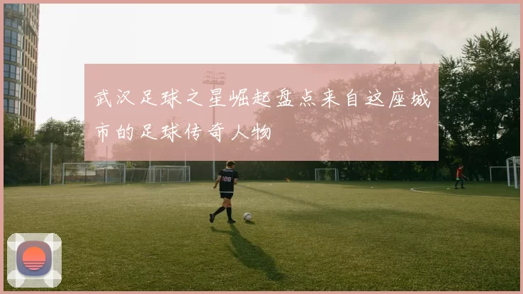 武汉足球之星崛起盘点来自这座城市的足球传奇人物