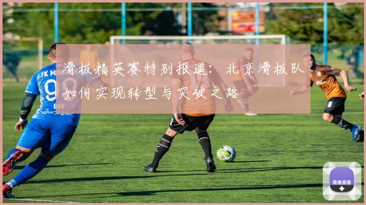 滑板精英赛特别报道：北京滑板队如何实现转型与突破之路