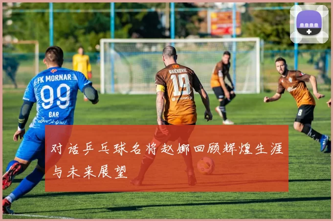 对话乒乓球名将赵娜回顾辉煌生涯与未来展望