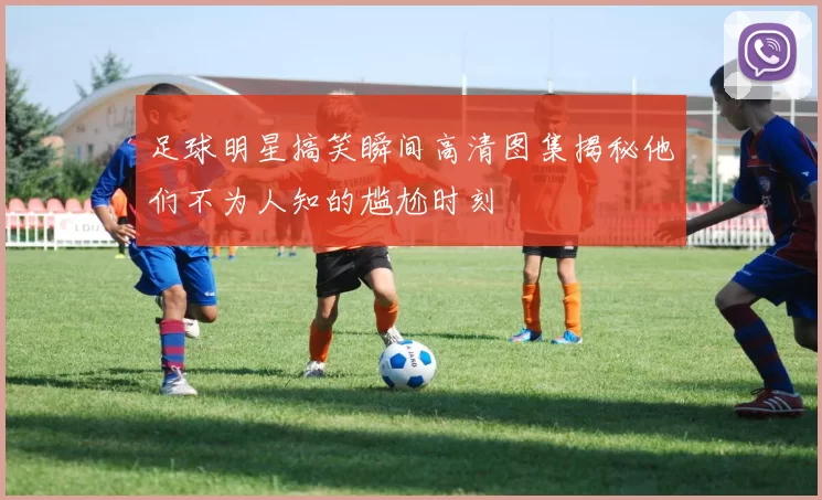 足球明星搞笑瞬间高清图集揭秘他们不为人知的尴尬时刻